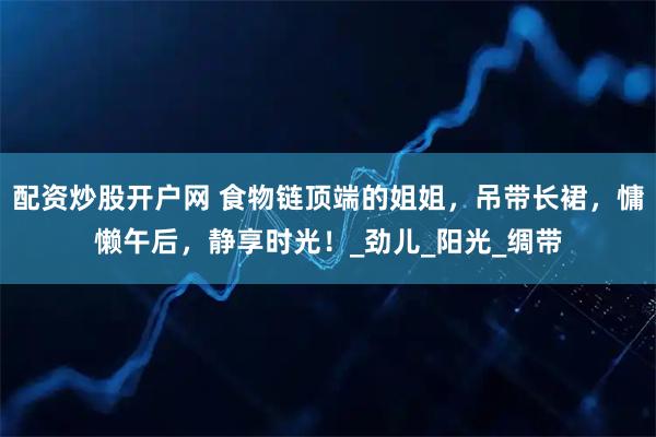 配资炒股开户网 食物链顶端的姐姐，吊带长裙，慵懒午后，静享时光！_劲儿_阳光_绸带