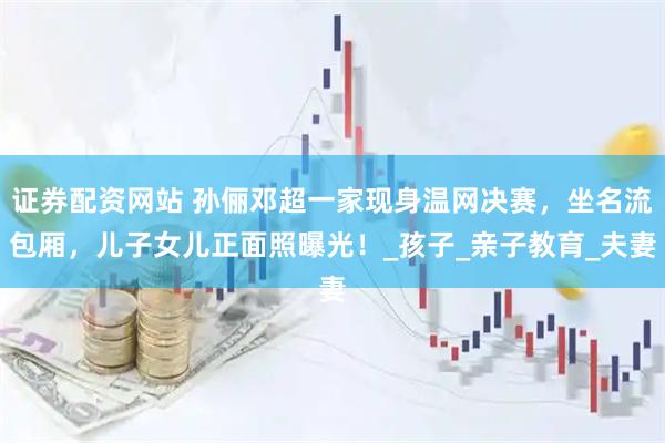 证券配资网站 孙俪邓超一家现身温网决赛，坐名流包厢，儿子女儿正面照曝光！_孩子_亲子教育_夫妻