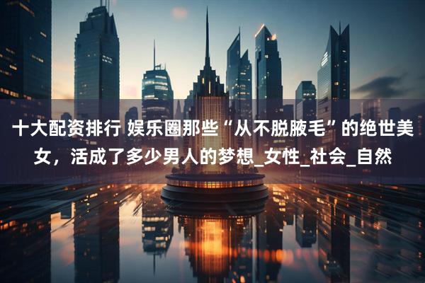 十大配资排行 娱乐圈那些“从不脱腋毛”的绝世美女，活成了多少男人的梦想_女性_社会_自然