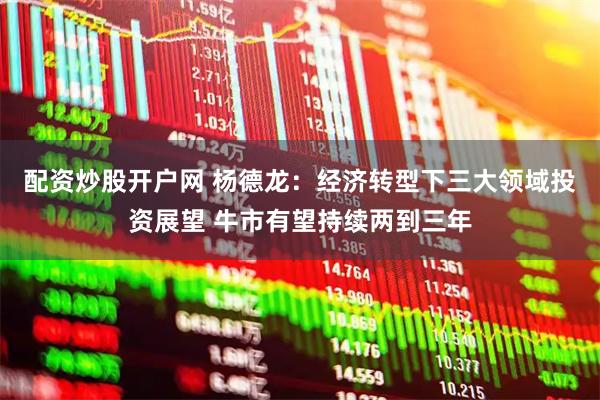 配资炒股开户网 杨德龙：经济转型下三大领域投资展望 牛市有望持续两到三年