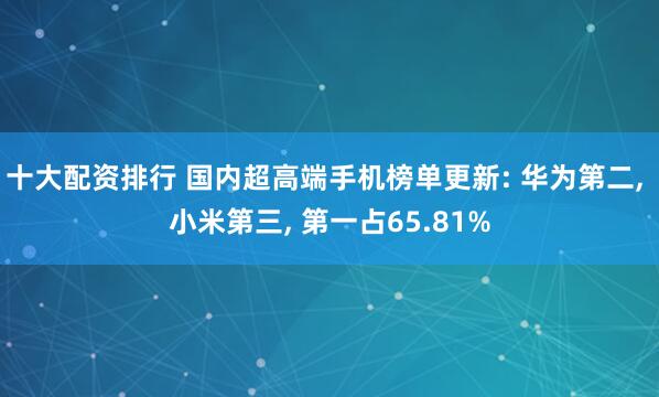 十大配资排行 国内超高端手机榜单更新: 华为第二, 小米第三, 第一占65.81%