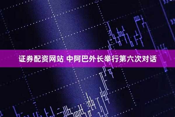 证券配资网站 中阿巴外长举行第六次对话