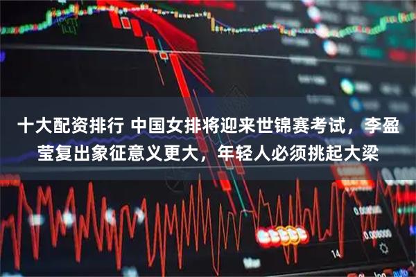 十大配资排行 中国女排将迎来世锦赛考试，李盈莹复出象征意义更大，年轻人必须挑起大梁