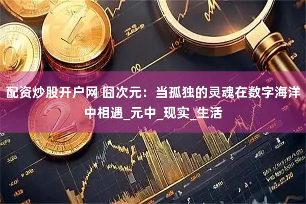 配资炒股开户网 囧次元：当孤独的灵魂在数字海洋中相遇_元中_现实_生活