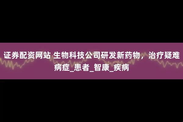 证券配资网站 生物科技公司研发新药物，治疗疑难病症_患者_智康_疾病
