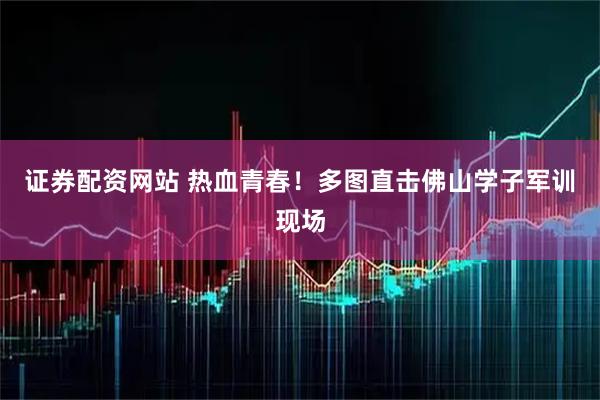 证券配资网站 热血青春！多图直击佛山学子军训现场