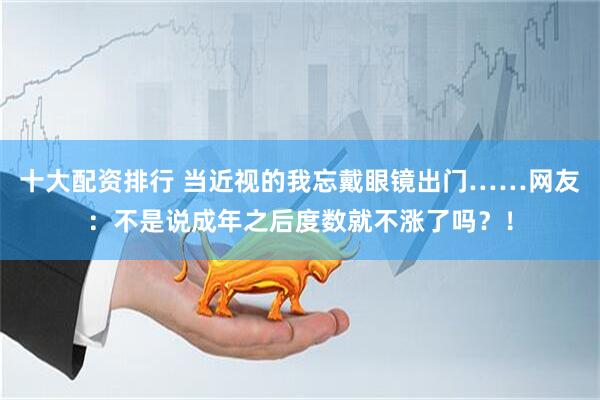 十大配资排行 当近视的我忘戴眼镜出门……网友：不是说成年之后度数就不涨了吗？！