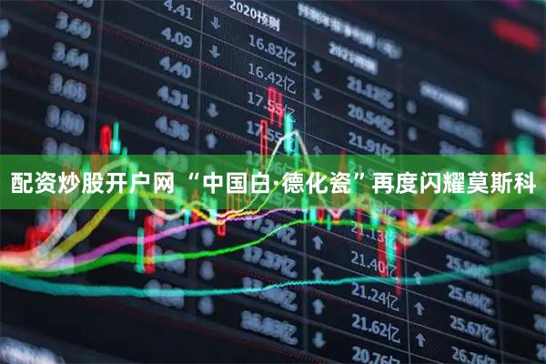 配资炒股开户网 “中国白·德化瓷”再度闪耀莫斯科