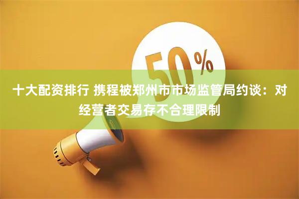 十大配资排行 携程被郑州市市场监管局约谈：对经营者交易存不合理限制