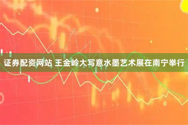 证券配资网站 王金岭大写意水墨艺术展在南宁举行