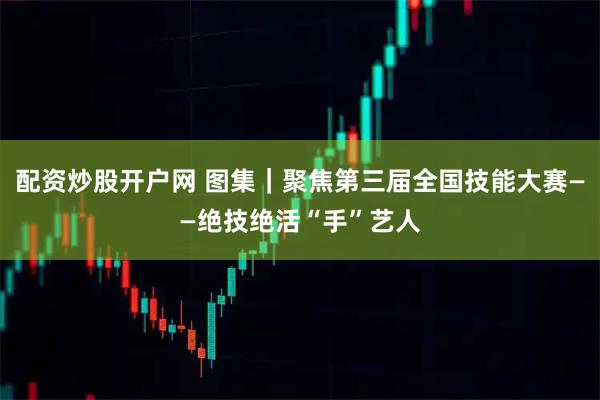 配资炒股开户网 图集｜聚焦第三届全国技能大赛——绝技绝活“手”艺人