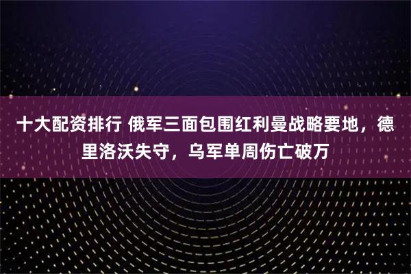 十大配资排行 俄军三面包围红利曼战略要地，德里洛沃失守，乌军单周伤亡破万