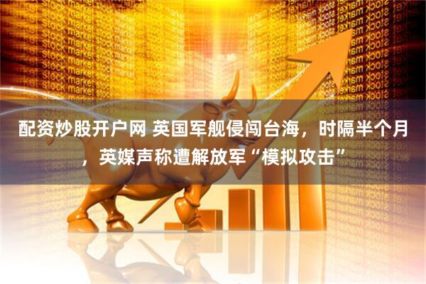 配资炒股开户网 英国军舰侵闯台海，时隔半个月，英媒声称遭解放军“模拟攻击”