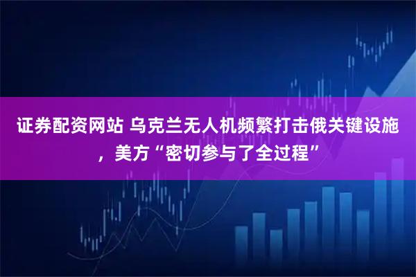 证券配资网站 乌克兰无人机频繁打击俄关键设施，美方“密切参与了全过程”
