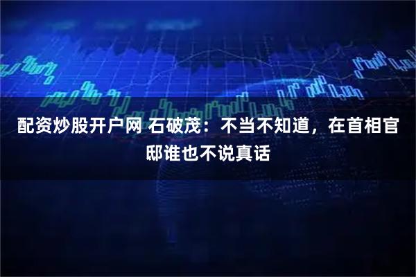 配资炒股开户网 石破茂：不当不知道，在首相官邸谁也不说真话