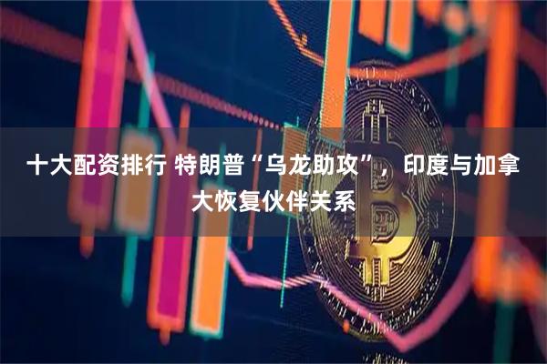 十大配资排行 特朗普“乌龙助攻”，印度与加拿大恢复伙伴关系