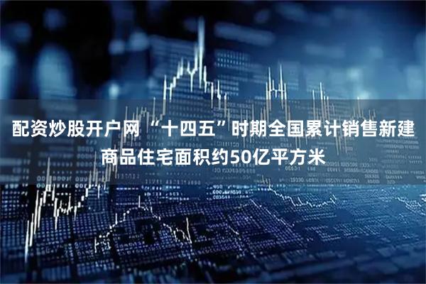 配资炒股开户网 “十四五”时期全国累计销售新建商品住宅面积约50亿平方米
