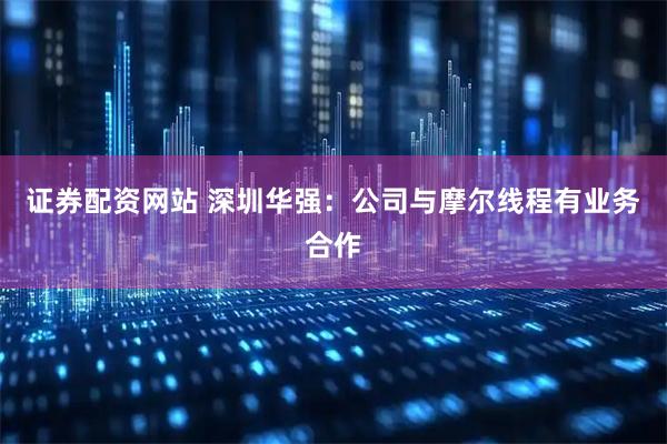 证券配资网站 深圳华强：公司与摩尔线程有业务合作