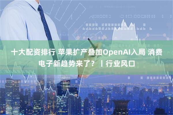 十大配资排行 苹果扩产叠加OpenAI入局 消费电子新趋势来了？丨行业风口