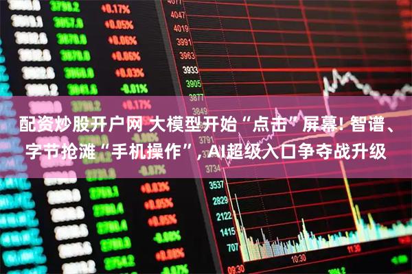 配资炒股开户网 大模型开始“点击”屏幕! 智谱、字节抢滩“手机操作”, AI超级入口争夺战升级