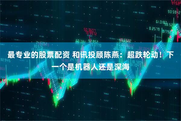 最专业的股票配资 和讯投顾陈燕：超跌轮动！下一个是机器人还是深海