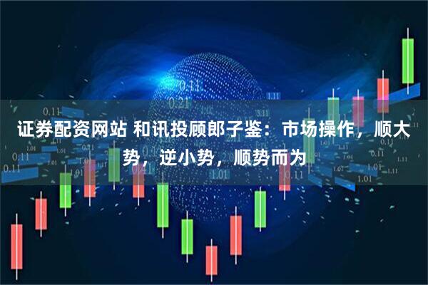 证券配资网站 和讯投顾郎子鉴：市场操作，顺大势，逆小势，顺势而为