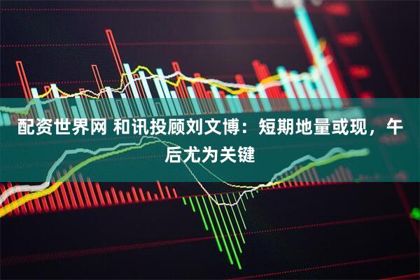 配资世界网 和讯投顾刘文博：短期地量或现，午后尤为关键