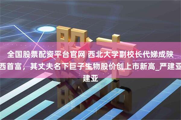全国股票配资平台官网 西北大学副校长代娣成陕西首富，其丈夫名下巨子生物股价创上市新高_严建亚