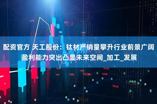 配资官方 天工股份：钛材产销量攀升行业前景广阔 盈利能力突出凸显未来空间_加工_发展