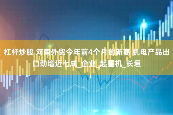 杠杆炒股 河南外贸今年前4个月创新高 机电产品出口劲增近七成_企业_起重机_长垣