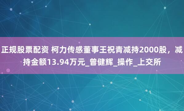 正规股票配资 柯力传感董事王祝青减持2000股，减持金额13.94万元_曾健辉_操作_上交所