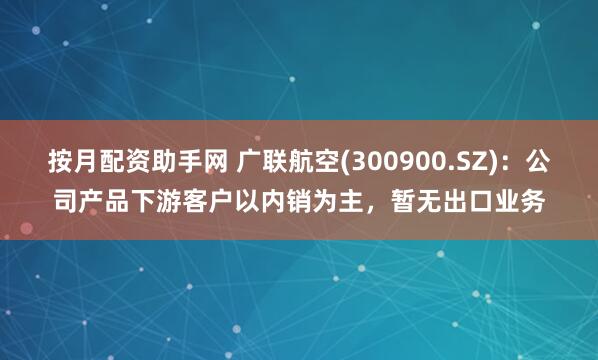 按月配资助手网 广联航空(300900.SZ)：公司产品下游客户以内销为主，暂无出口业务