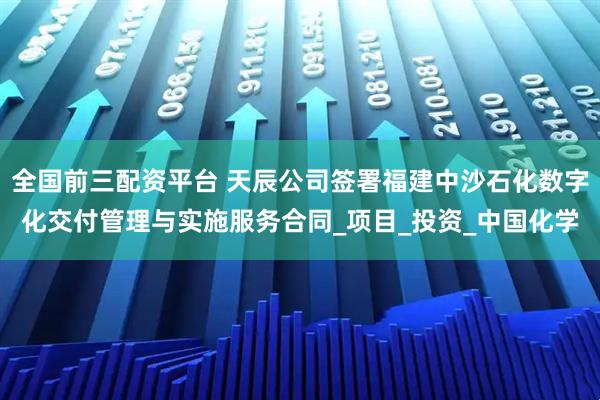 全国前三配资平台 天辰公司签署福建中沙石化数字化交付管理与实施服务合同_项目_投资_中国化学