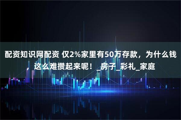 配资知识网配资 仅2%家里有50万存款，为什么钱，这么难攒起来呢！_房子_彩礼_家庭