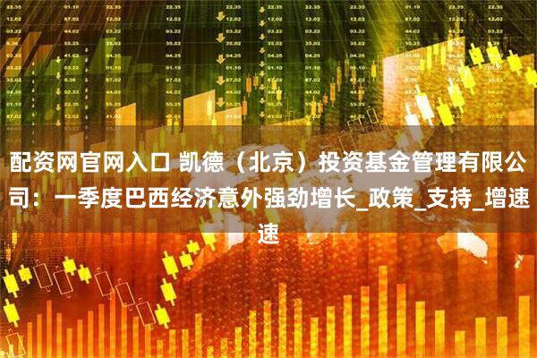 配资网官网入口 凯德（北京）投资基金管理有限公司：一季度巴西经济意外强劲增长_政策_支持_增速
