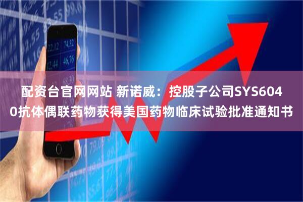 配资台官网网站 新诺威：控股子公司SYS6040抗体偶联药物获得美国药物临床试验批准通知书