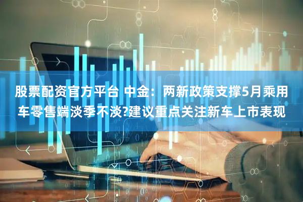 股票配资官方平台 中金：两新政策支撑5月乘用车零售端淡季不淡?建议重点关注新车上市表现