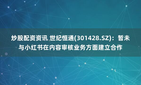 炒股配资资讯 世纪恒通(301428.SZ)：暂未与小红书在内容审核业务方面建立合作