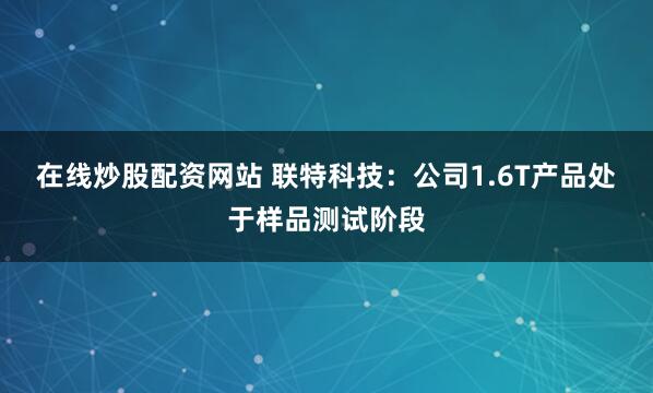 在线炒股配资网站 联特科技：公司1.6T产品处于样品测试阶段