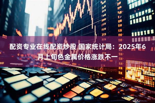 配资专业在线配资炒股 国家统计局：2025年6月上旬色金属价格涨跌不一