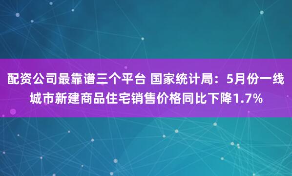 配资公司最靠谱三个平台 国家统计局：5月份一线城市新建商品住宅销售价格同比下降1.7%