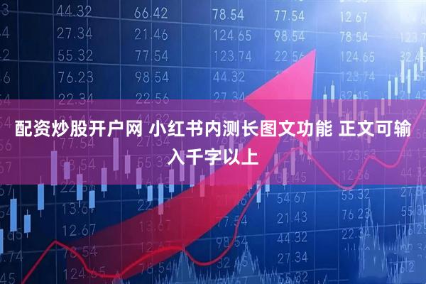 配资炒股开户网 小红书内测长图文功能 正文可输入千字以上