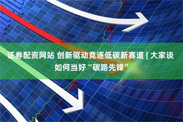 证券配资网站 创新驱动竞逐低碳新赛道 | 大家谈 如何当好“碳路先锋”