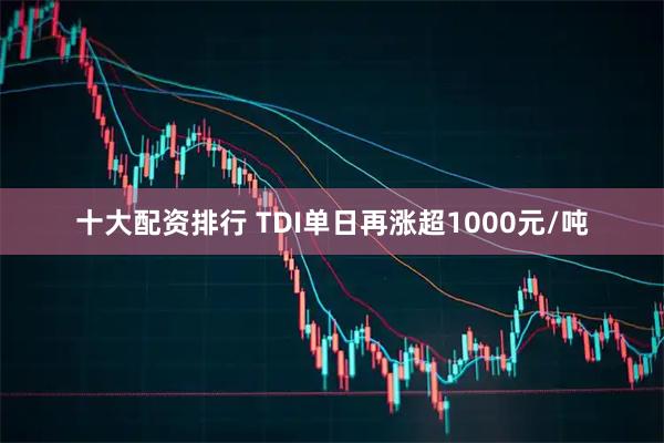 十大配资排行 TDI单日再涨超1000元/吨
