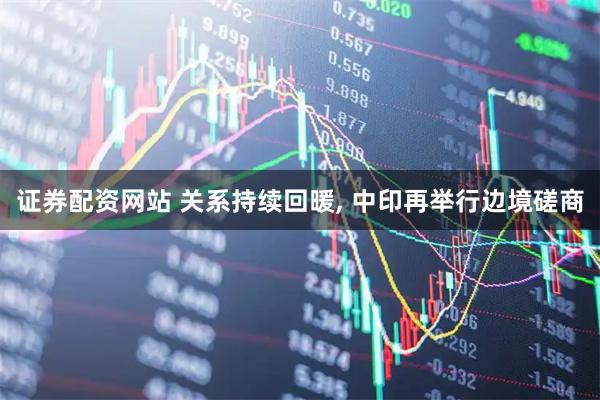 证券配资网站 关系持续回暖, 中印再举行边境磋商