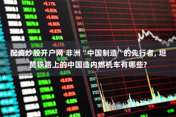 配资炒股开户网 非洲“中国制造”的先行者, 坦赞铁路上的中国造内燃机车有哪些?