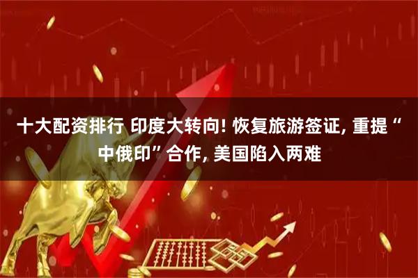 十大配资排行 印度大转向! 恢复旅游签证, 重提“中俄印”合作, 美国陷入两难