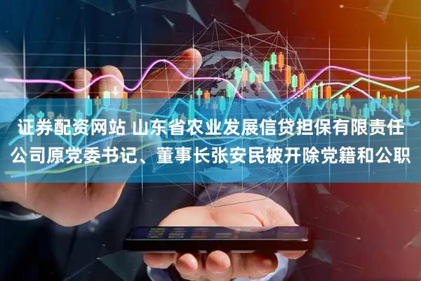 证券配资网站 山东省农业发展信贷担保有限责任公司原党委书记、董事长张安民被开除党籍和公职
