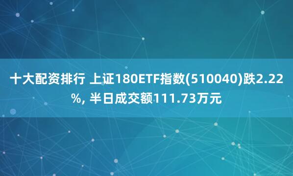十大配资排行 上证180ETF指数(510040)跌2.22%, 半日成交额111.73万元