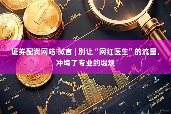 证券配资网站 微言 | 别让“网红医生”的流量，冲垮了专业的堤坝